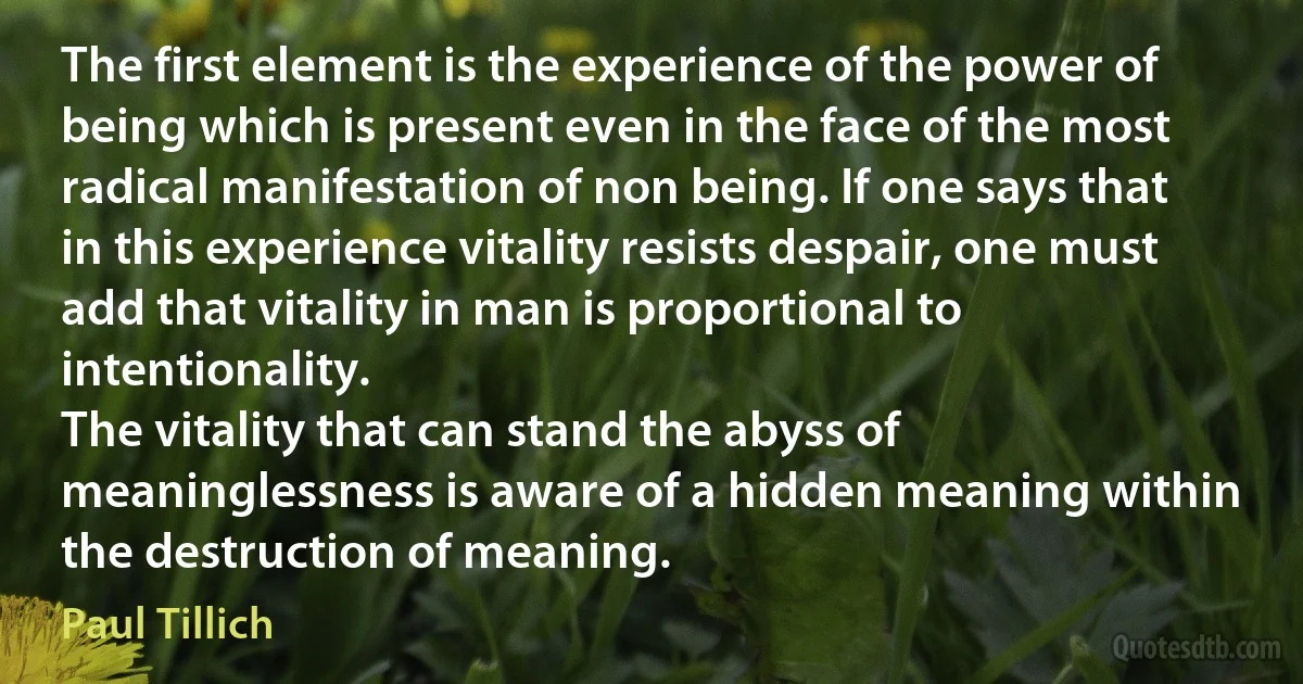 The first element is the experience of the power of being which is present even in the face of the most radical manifestation of non being. If one says that in this experience vitality resists despair, one must add that vitality in man is proportional to intentionality.
The vitality that can stand the abyss of meaninglessness is aware of a hidden meaning within the destruction of meaning. (Paul Tillich)