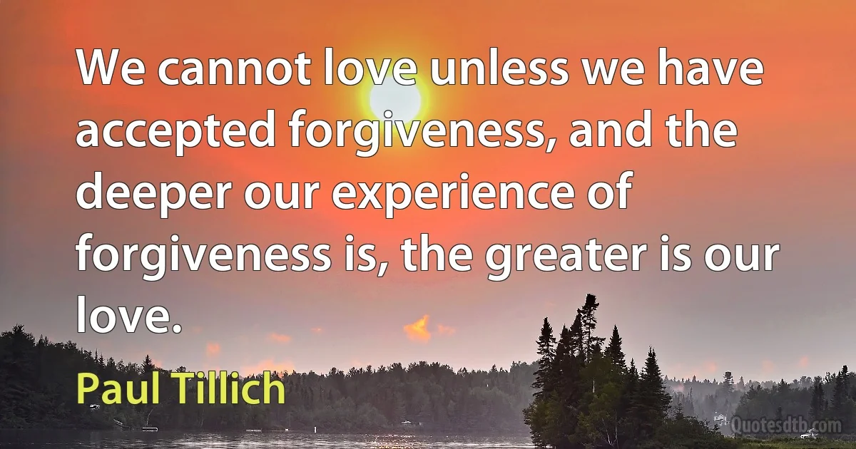 We cannot love unless we have accepted forgiveness, and the deeper our experience of forgiveness is, the greater is our love. (Paul Tillich)