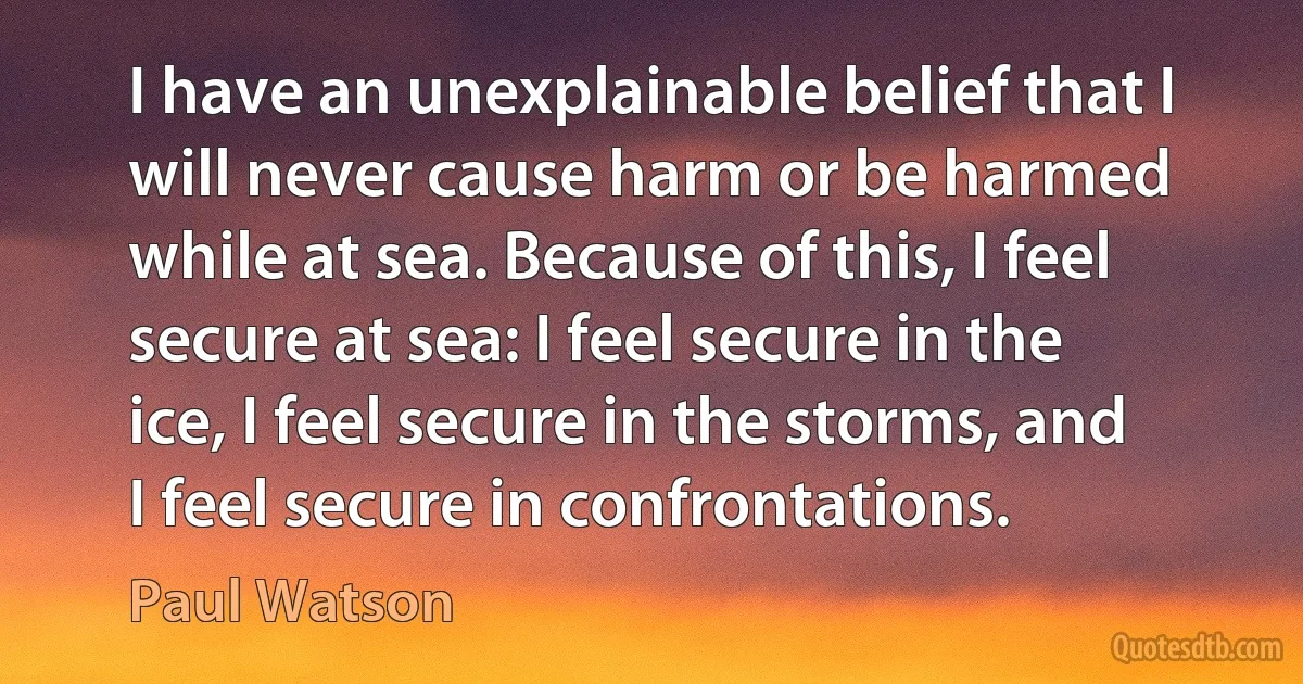 I have an unexplainable belief that I will never cause harm or be harmed while at sea. Because of this, I feel secure at sea: I feel secure in the ice, I feel secure in the storms, and I feel secure in confrontations. (Paul Watson)