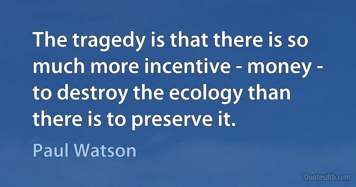 The tragedy is that there is so much more incentive - money - to destroy the ecology than there is to preserve it. (Paul Watson)