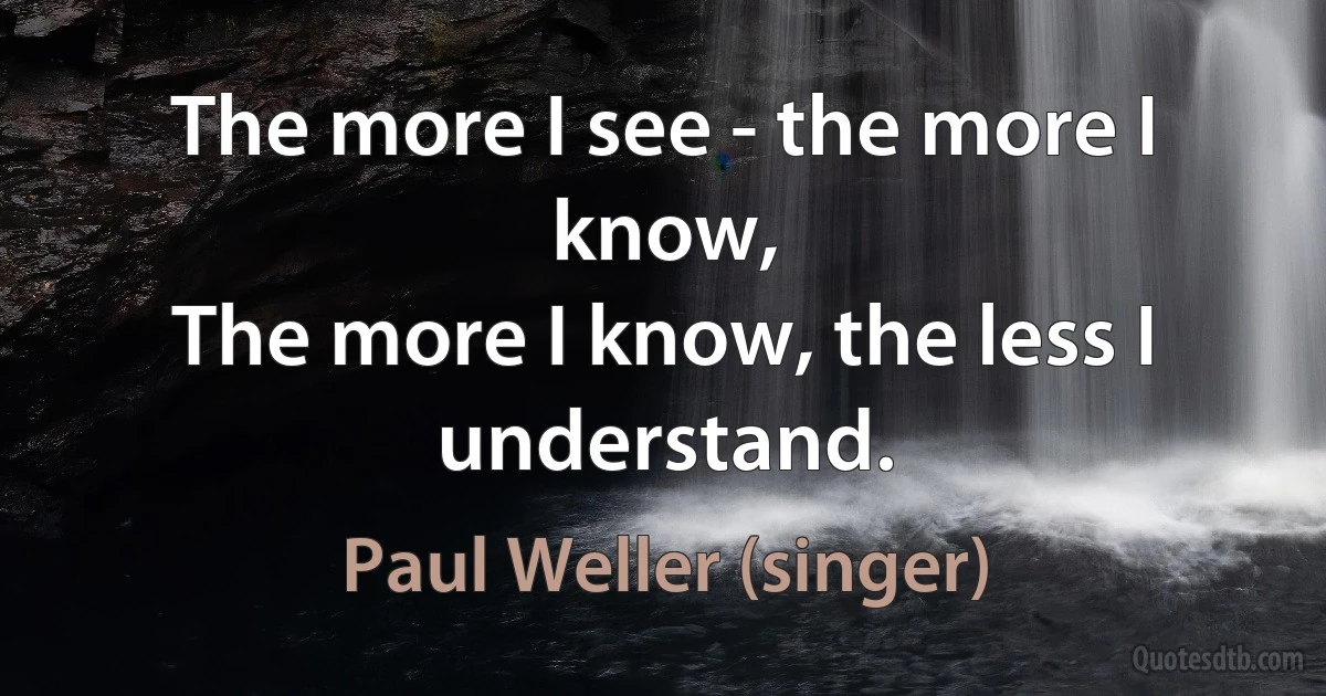 The more I see - the more I know,
The more I know, the less I understand. (Paul Weller (singer))