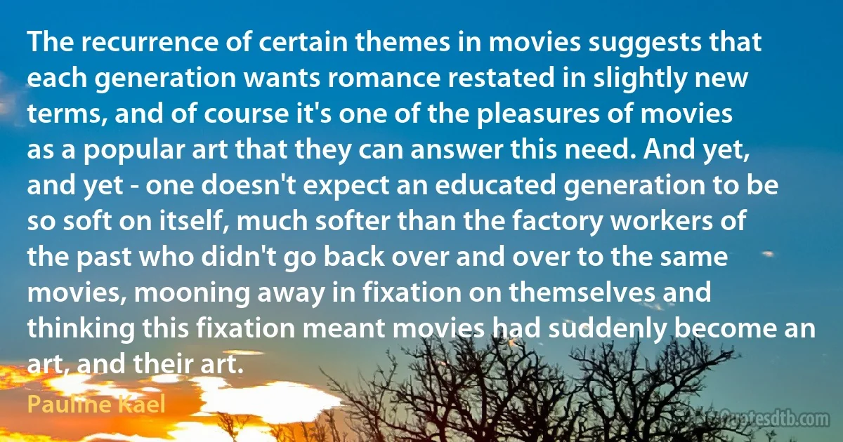 The recurrence of certain themes in movies suggests that each generation wants romance restated in slightly new terms, and of course it's one of the pleasures of movies as a popular art that they can answer this need. And yet, and yet - one doesn't expect an educated generation to be so soft on itself, much softer than the factory workers of the past who didn't go back over and over to the same movies, mooning away in fixation on themselves and thinking this fixation meant movies had suddenly become an art, and their art. (Pauline Kael)