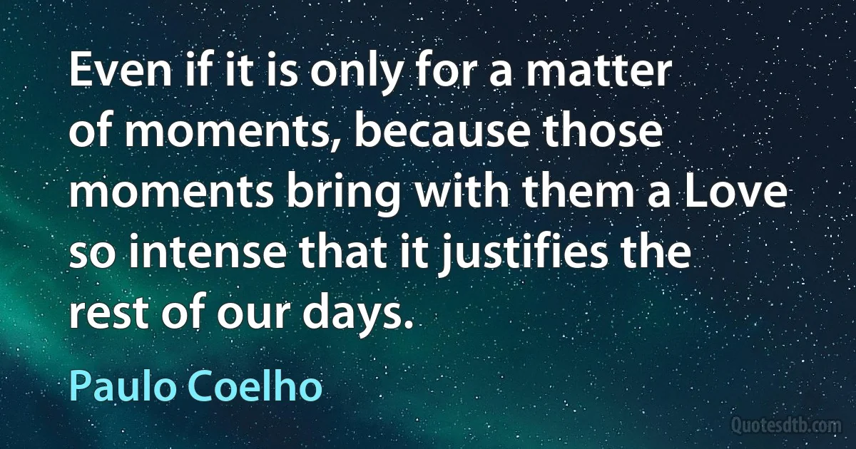 Even if it is only for a matter of moments, because those moments bring with them a Love so intense that it justifies the rest of our days. (Paulo Coelho)