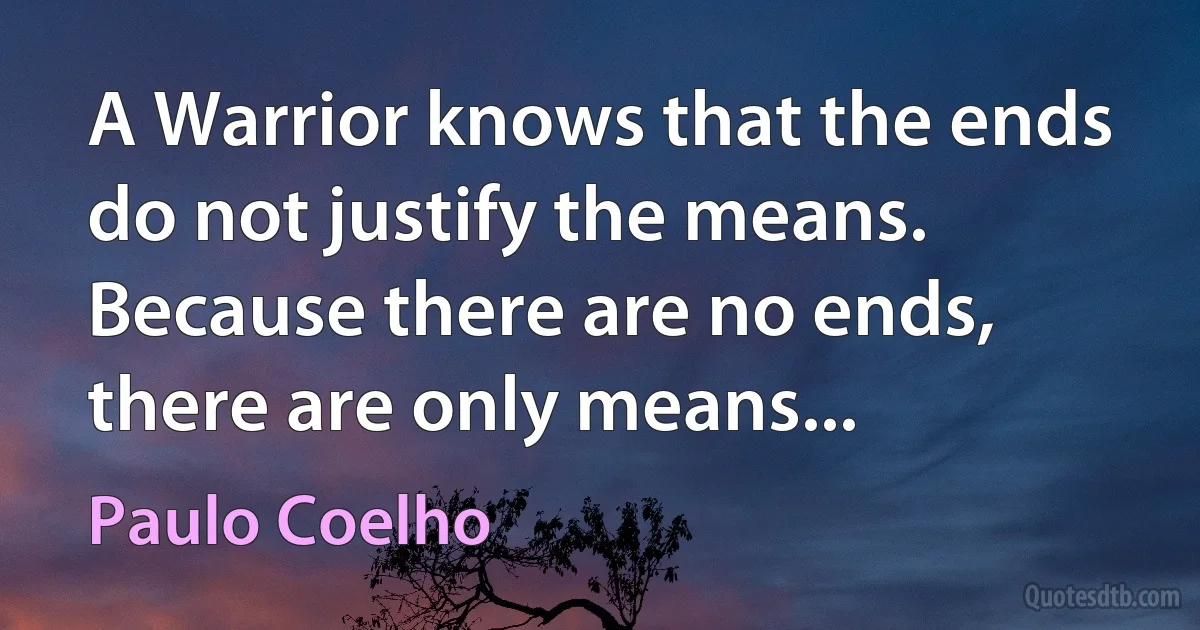 A Warrior knows that the ends do not justify the means. Because there are no ends, there are only means... (Paulo Coelho)