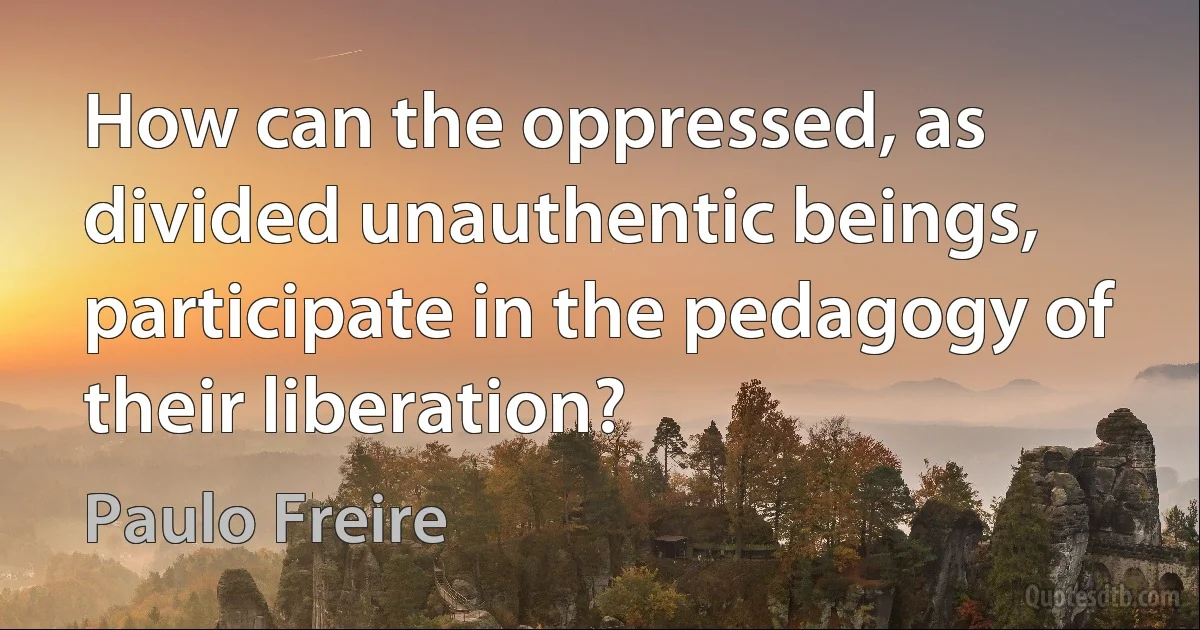 How can the oppressed, as divided unauthentic beings, participate in the pedagogy of their liberation? (Paulo Freire)