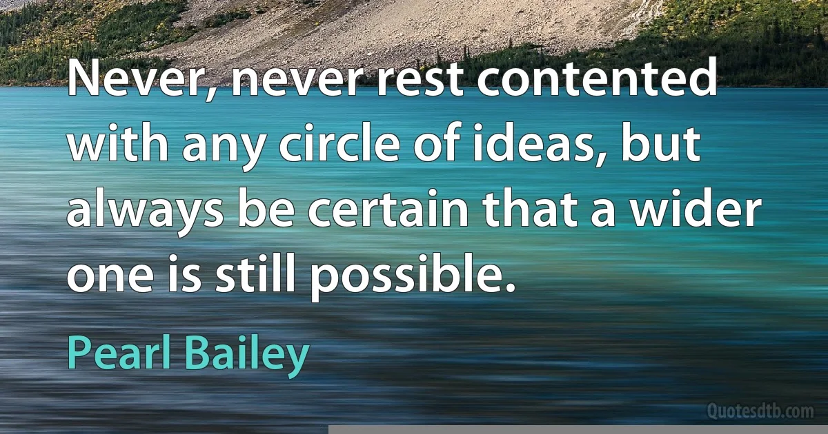 Never, never rest contented with any circle of ideas, but always be certain that a wider one is still possible. (Pearl Bailey)