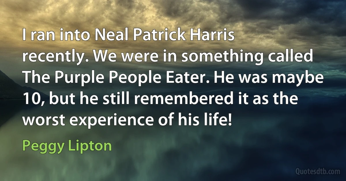 I ran into Neal Patrick Harris recently. We were in something called The Purple People Eater. He was maybe 10, but he still remembered it as the worst experience of his life! (Peggy Lipton)