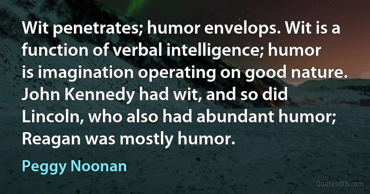 Wit penetrates; humor envelops. Wit is a function of verbal intelligence; humor is imagination operating on good nature. John Kennedy had wit, and so did Lincoln, who also had abundant humor; Reagan was mostly humor. (Peggy Noonan)