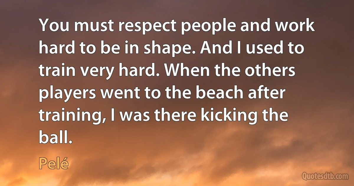 You must respect people and work hard to be in shape. And I used to train very hard. When the others players went to the beach after training, I was there kicking the ball. (Pelé)