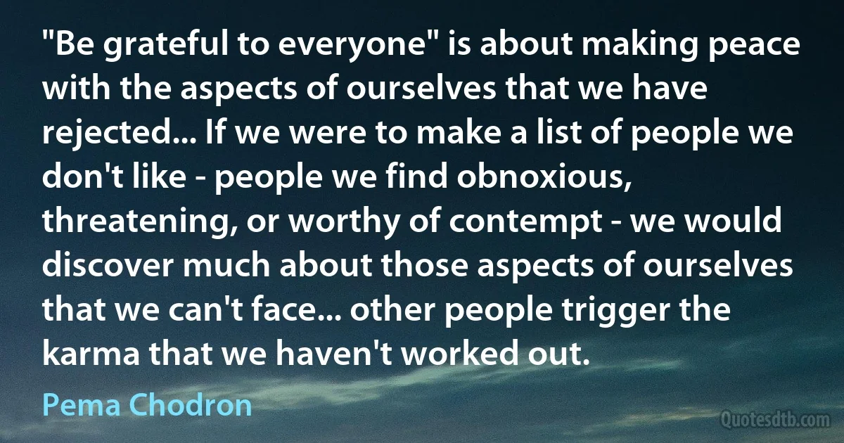 "Be grateful to everyone" is about making peace with the aspects of ourselves that we have rejected... If we were to make a list of people we don't like - people we find obnoxious, threatening, or worthy of contempt - we would discover much about those aspects of ourselves that we can't face... other people trigger the karma that we haven't worked out. (Pema Chodron)