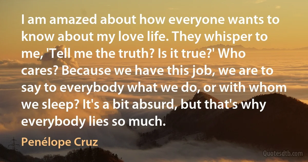 I am amazed about how everyone wants to know about my love life. They whisper to me, 'Tell me the truth? Is it true?' Who cares? Because we have this job, we are to say to everybody what we do, or with whom we sleep? It's a bit absurd, but that's why everybody lies so much. (Penélope Cruz)