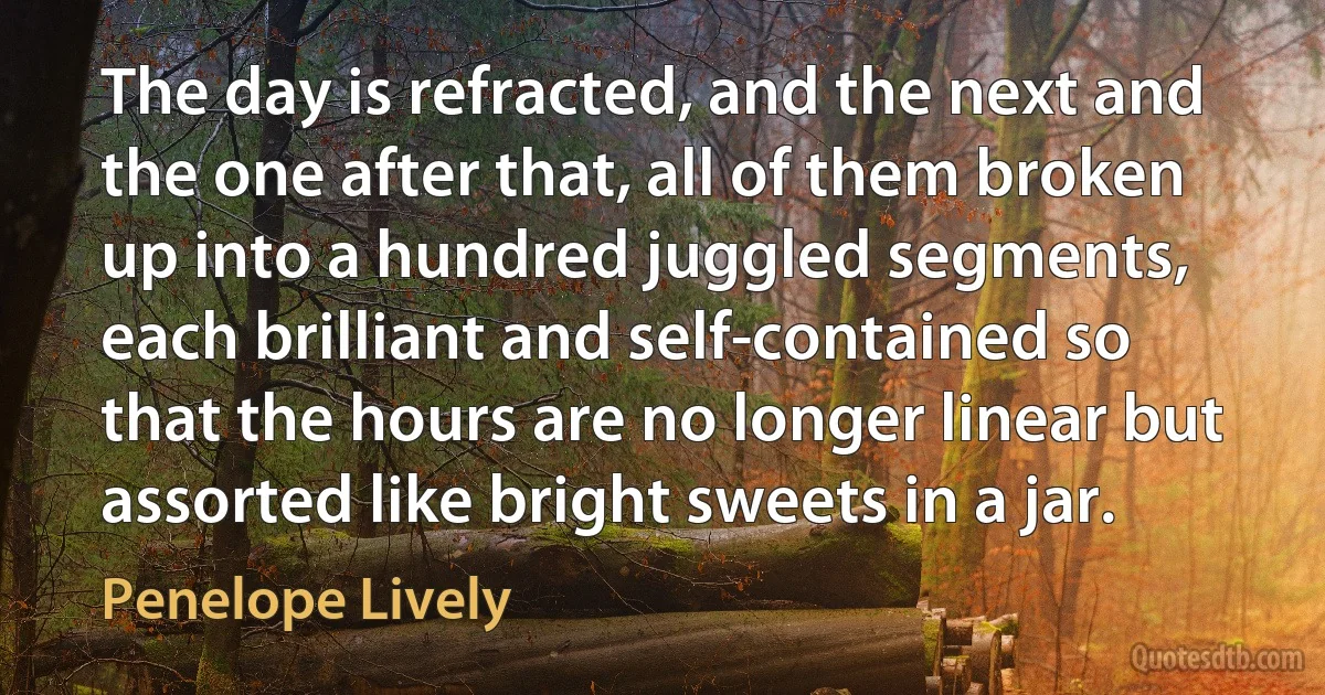 The day is refracted, and the next and the one after that, all of them broken up into a hundred juggled segments, each brilliant and self-contained so that the hours are no longer linear but assorted like bright sweets in a jar. (Penelope Lively)