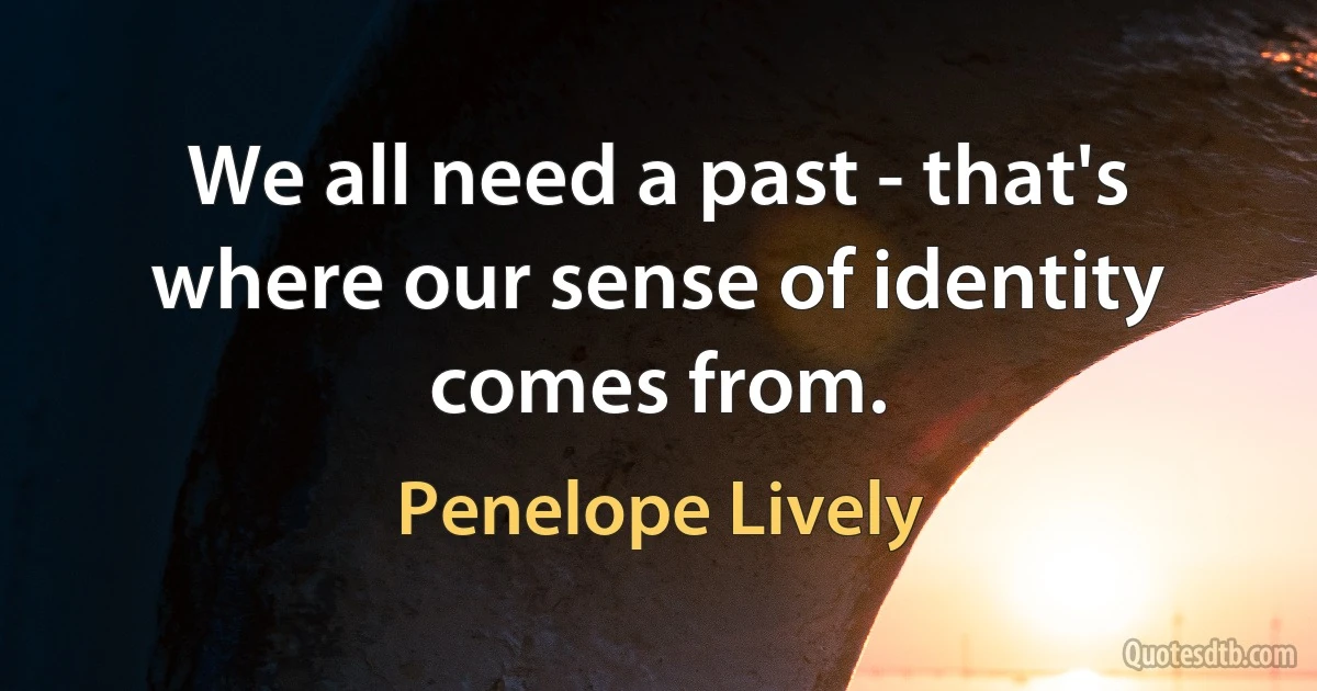 We all need a past - that's where our sense of identity comes from. (Penelope Lively)