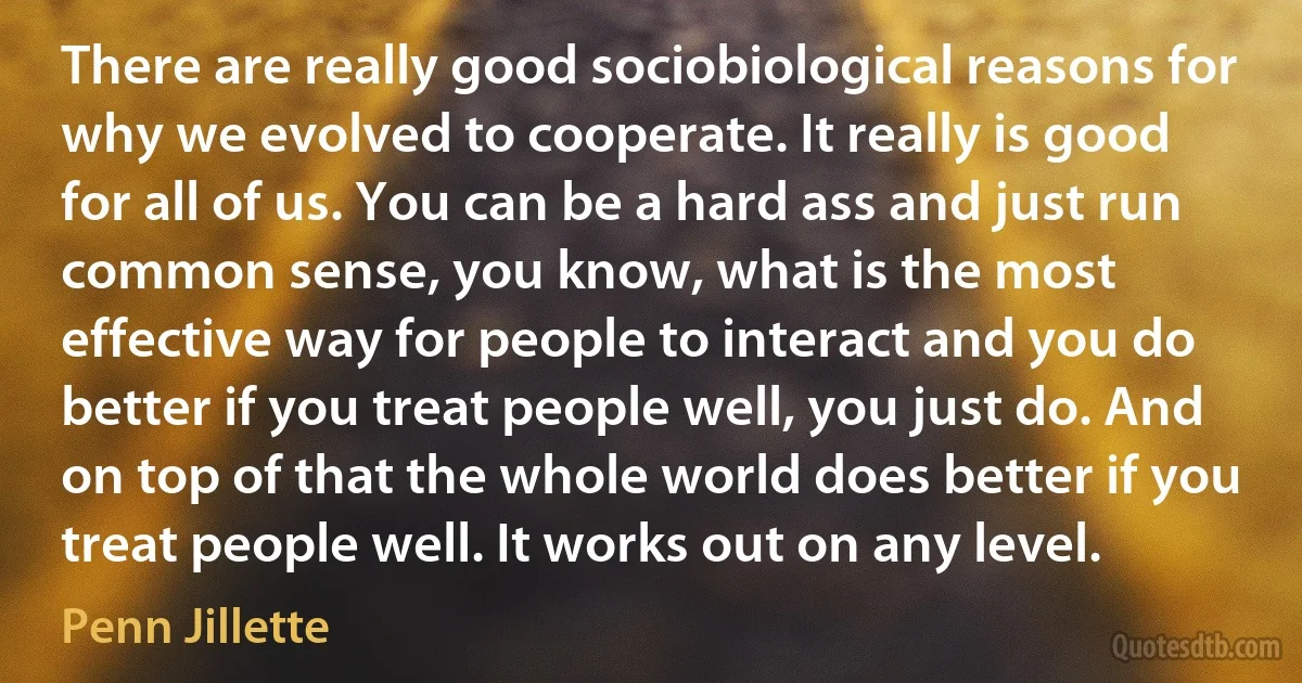 There are really good sociobiological reasons for why we evolved to cooperate. It really is good for all of us. You can be a hard ass and just run common sense, you know, what is the most effective way for people to interact and you do better if you treat people well, you just do. And on top of that the whole world does better if you treat people well. It works out on any level. (Penn Jillette)