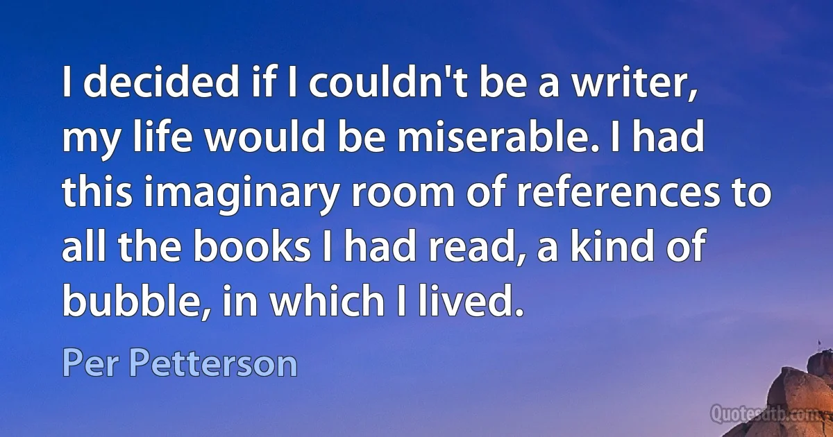 I decided if I couldn't be a writer, my life would be miserable. I had this imaginary room of references to all the books I had read, a kind of bubble, in which I lived. (Per Petterson)