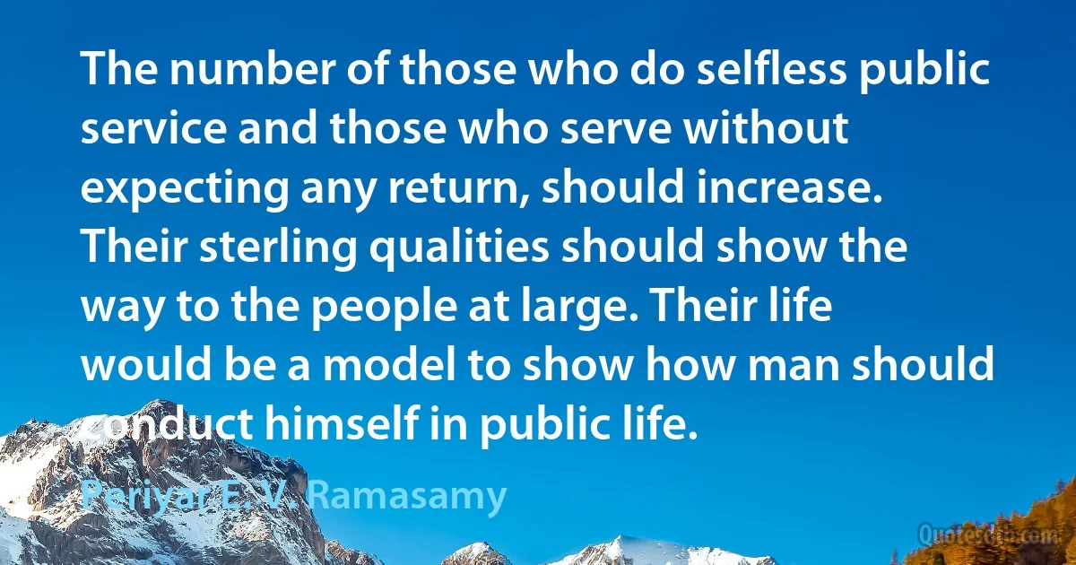 The number of those who do selfless public service and those who serve without expecting any return, should increase. Their sterling qualities should show the way to the people at large. Their life would be a model to show how man should conduct himself in public life. (Periyar E. V. Ramasamy)