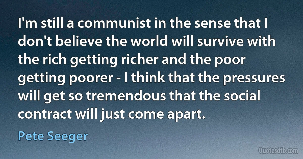 I'm still a communist in the sense that I don't believe the world will survive with the rich getting richer and the poor getting poorer - I think that the pressures will get so tremendous that the social contract will just come apart. (Pete Seeger)