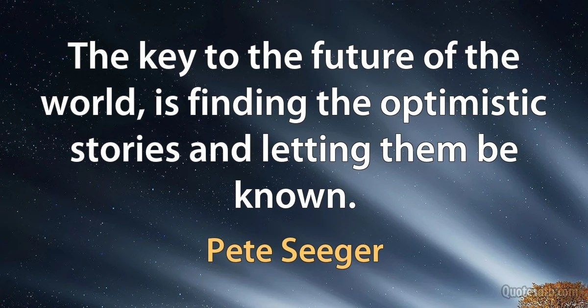 The key to the future of the world, is finding the optimistic stories and letting them be known. (Pete Seeger)