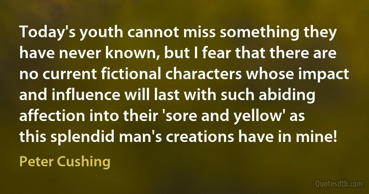 Today's youth cannot miss something they have never known, but I fear that there are no current fictional characters whose impact and influence will last with such abiding affection into their 'sore and yellow' as this splendid man's creations have in mine! (Peter Cushing)