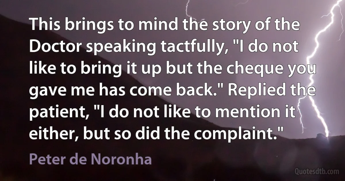 This brings to mind the story of the Doctor speaking tactfully, "I do not like to bring it up but the cheque you gave me has come back." Replied the patient, "I do not like to mention it either, but so did the complaint." (Peter de Noronha)