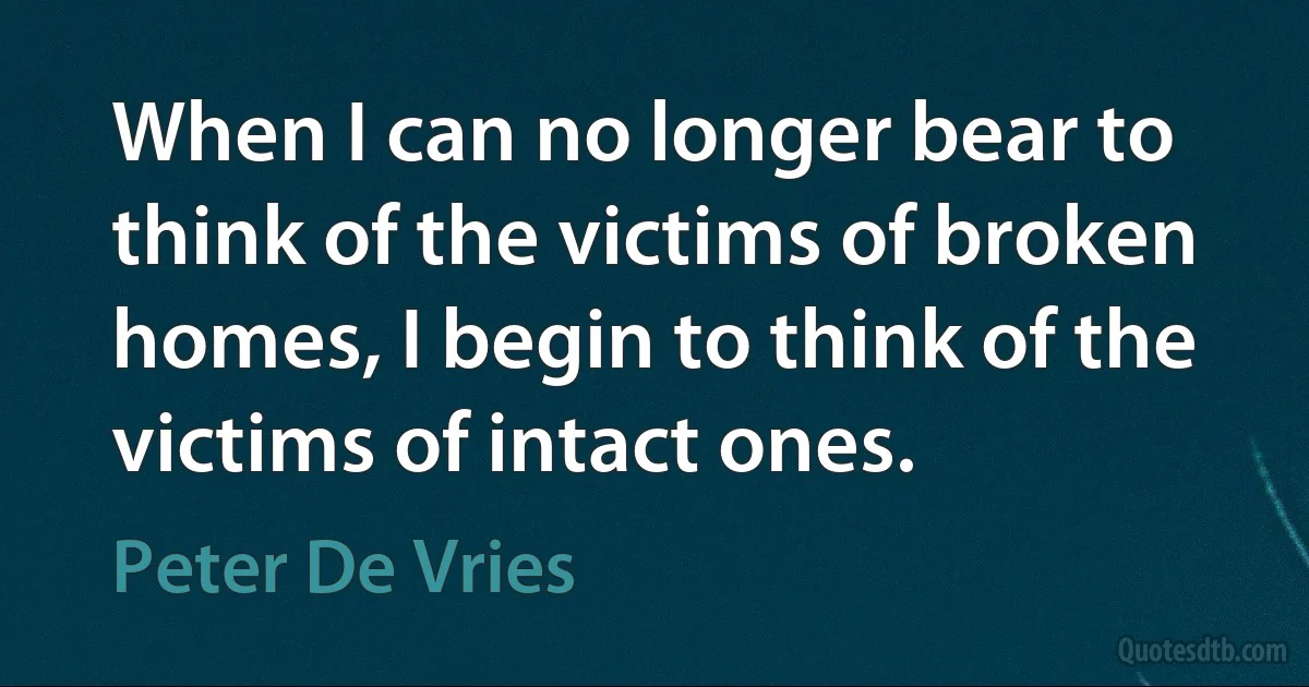 When I can no longer bear to think of the victims of broken homes, I begin to think of the victims of intact ones. (Peter De Vries)