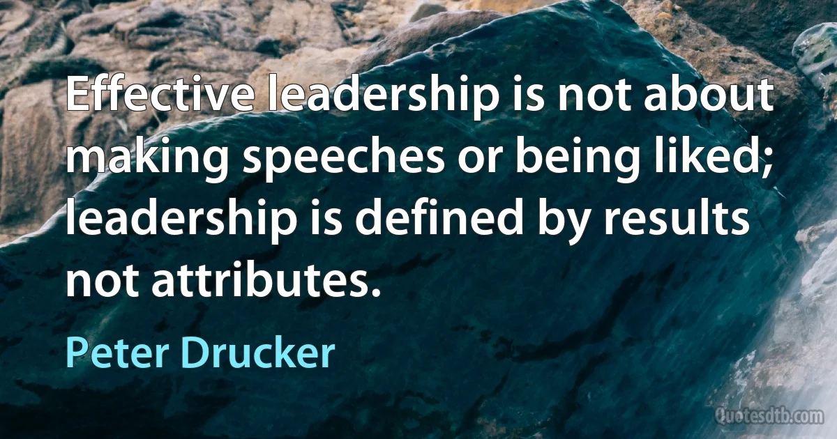 Effective leadership is not about making speeches or being liked; leadership is defined by results not attributes. (Peter Drucker)