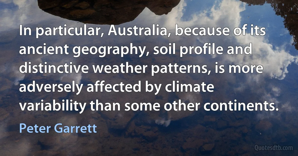 In particular, Australia, because of its ancient geography, soil profile and distinctive weather patterns, is more adversely affected by climate variability than some other continents. (Peter Garrett)