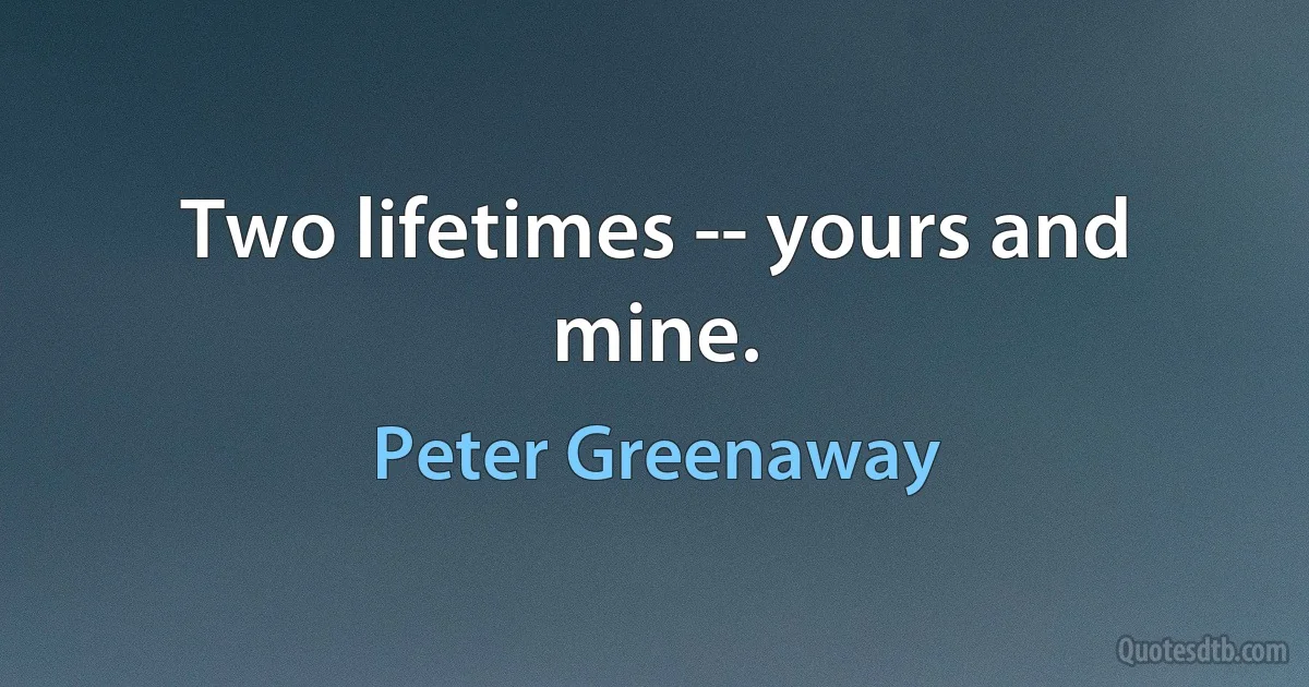 Two lifetimes -- yours and mine. (Peter Greenaway)