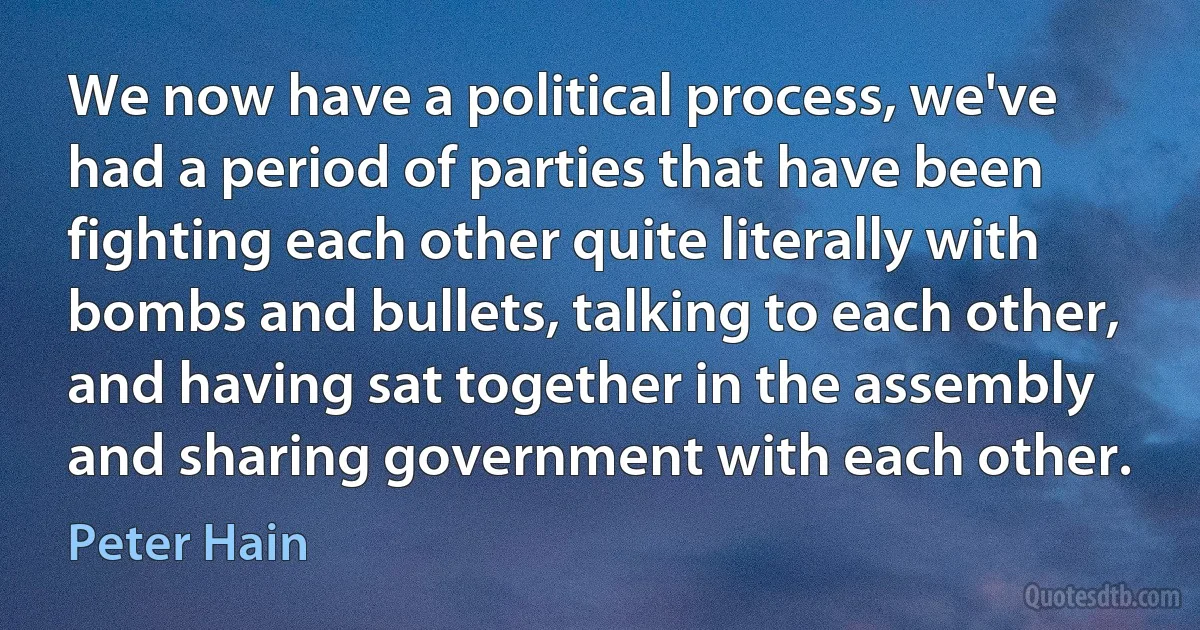 We now have a political process, we've had a period of parties that have been fighting each other quite literally with bombs and bullets, talking to each other, and having sat together in the assembly and sharing government with each other. (Peter Hain)