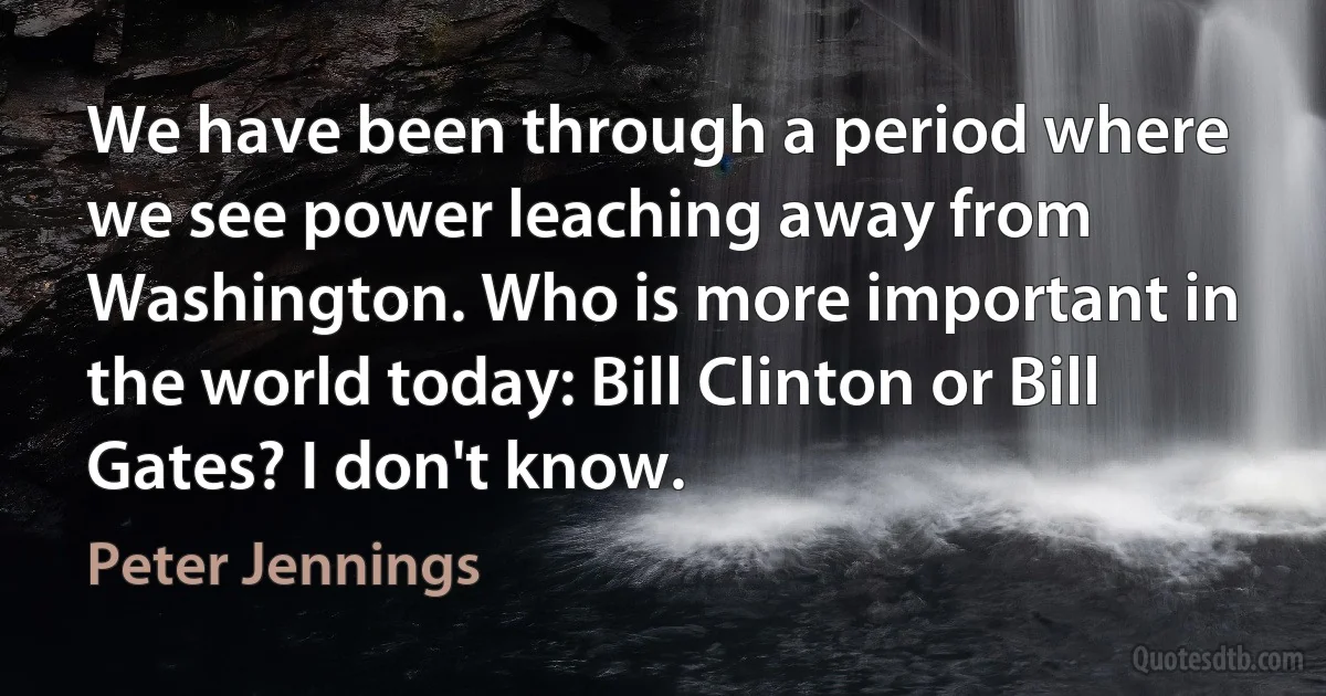 We have been through a period where we see power leaching away from Washington. Who is more important in the world today: Bill Clinton or Bill Gates? I don't know. (Peter Jennings)