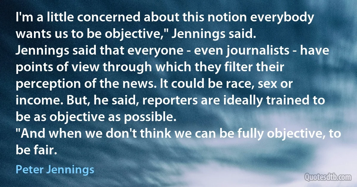 I'm a little concerned about this notion everybody wants us to be objective," Jennings said.
Jennings said that everyone - even journalists - have points of view through which they filter their perception of the news. It could be race, sex or income. But, he said, reporters are ideally trained to be as objective as possible.
"And when we don't think we can be fully objective, to be fair. (Peter Jennings)