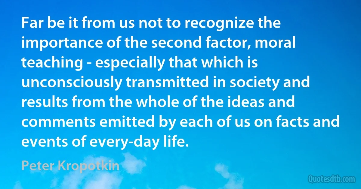 Far be it from us not to recognize the importance of the second factor, moral teaching - especially that which is unconsciously transmitted in society and results from the whole of the ideas and comments emitted by each of us on facts and events of every-day life. (Peter Kropotkin)