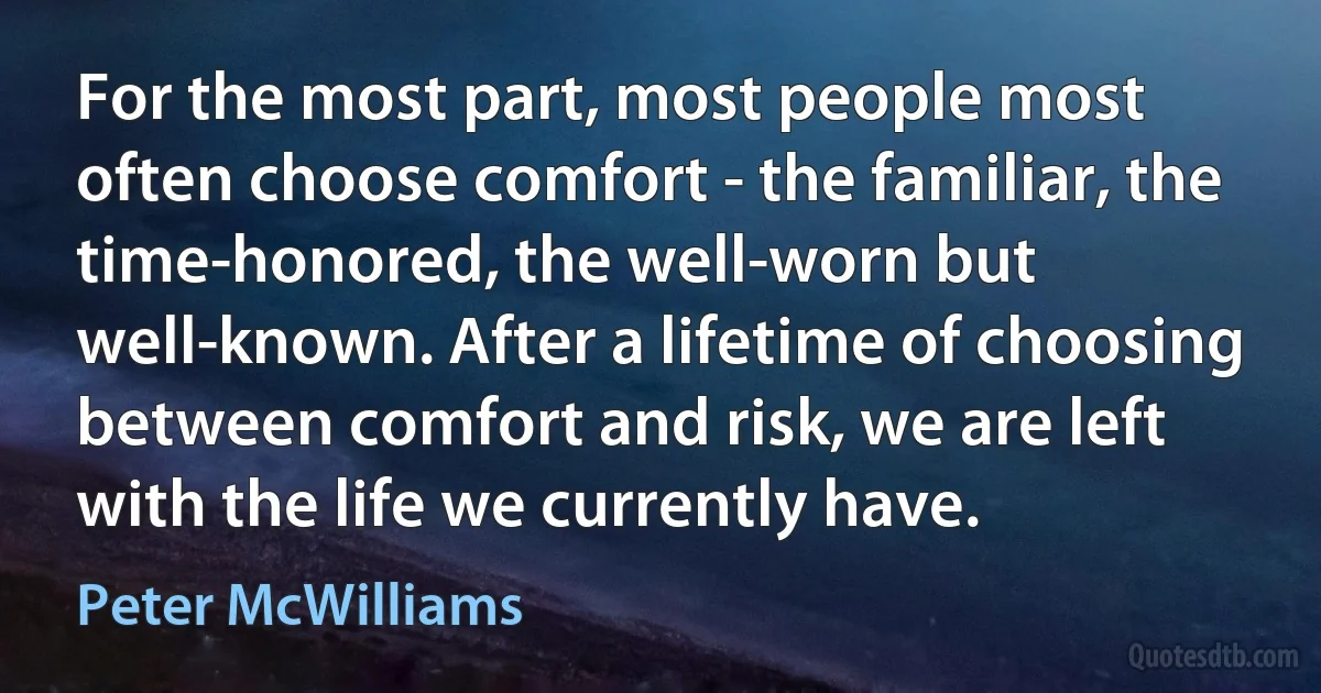 For the most part, most people most often choose comfort - the familiar, the time-honored, the well-worn but well-known. After a lifetime of choosing between comfort and risk, we are left with the life we currently have. (Peter McWilliams)