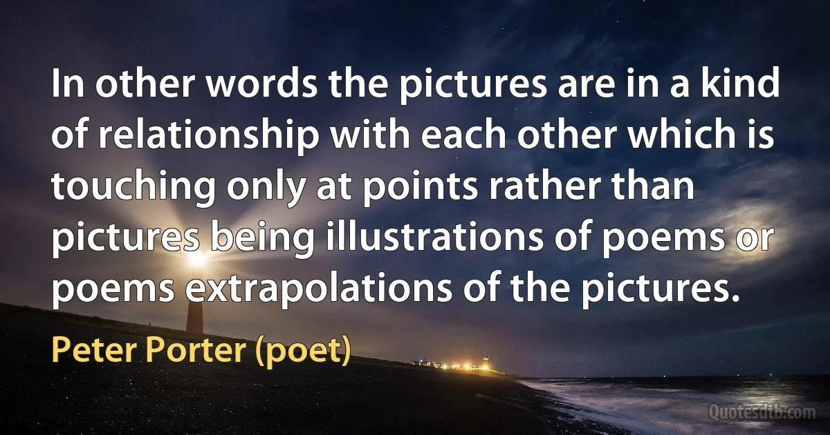 In other words the pictures are in a kind of relationship with each other which is touching only at points rather than pictures being illustrations of poems or poems extrapolations of the pictures. (Peter Porter (poet))