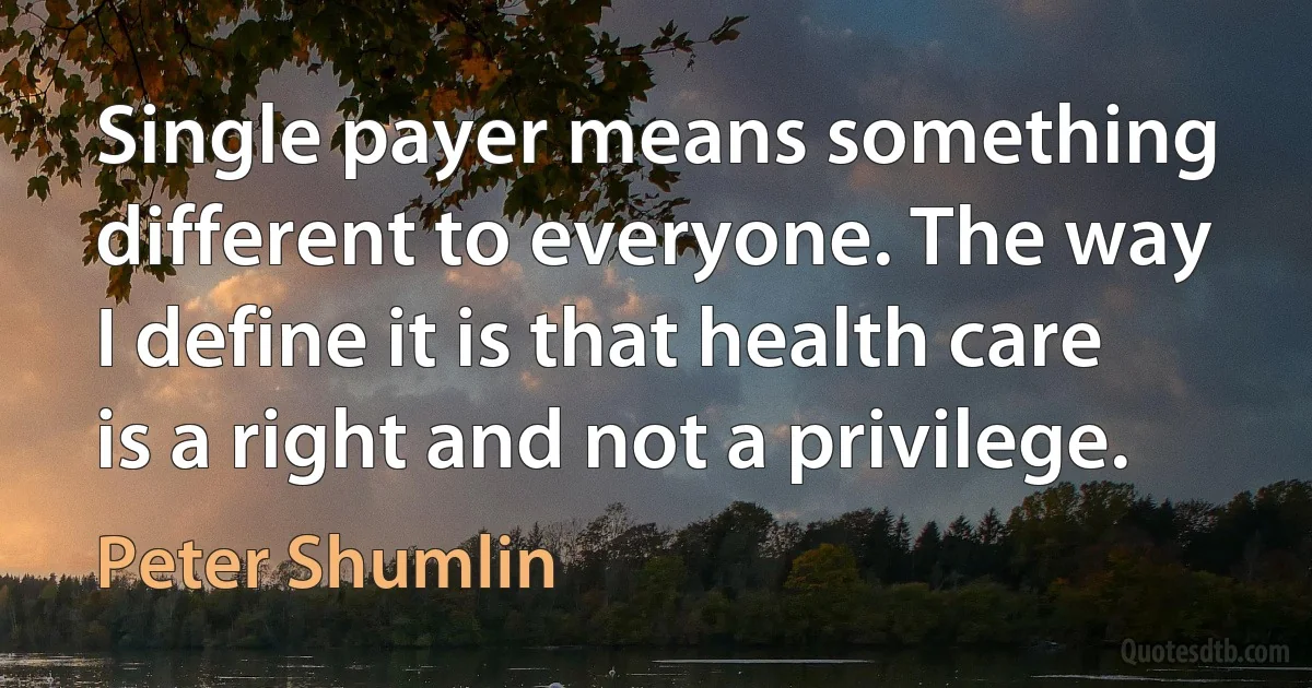 Single payer means something different to everyone. The way I define it is that health care is a right and not a privilege. (Peter Shumlin)