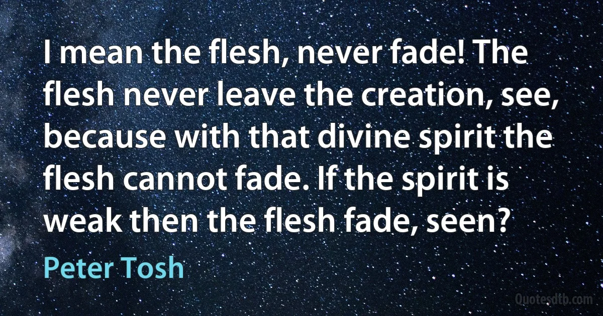 I mean the flesh, never fade! The flesh never leave the creation, see, because with that divine spirit the flesh cannot fade. If the spirit is weak then the flesh fade, seen? (Peter Tosh)