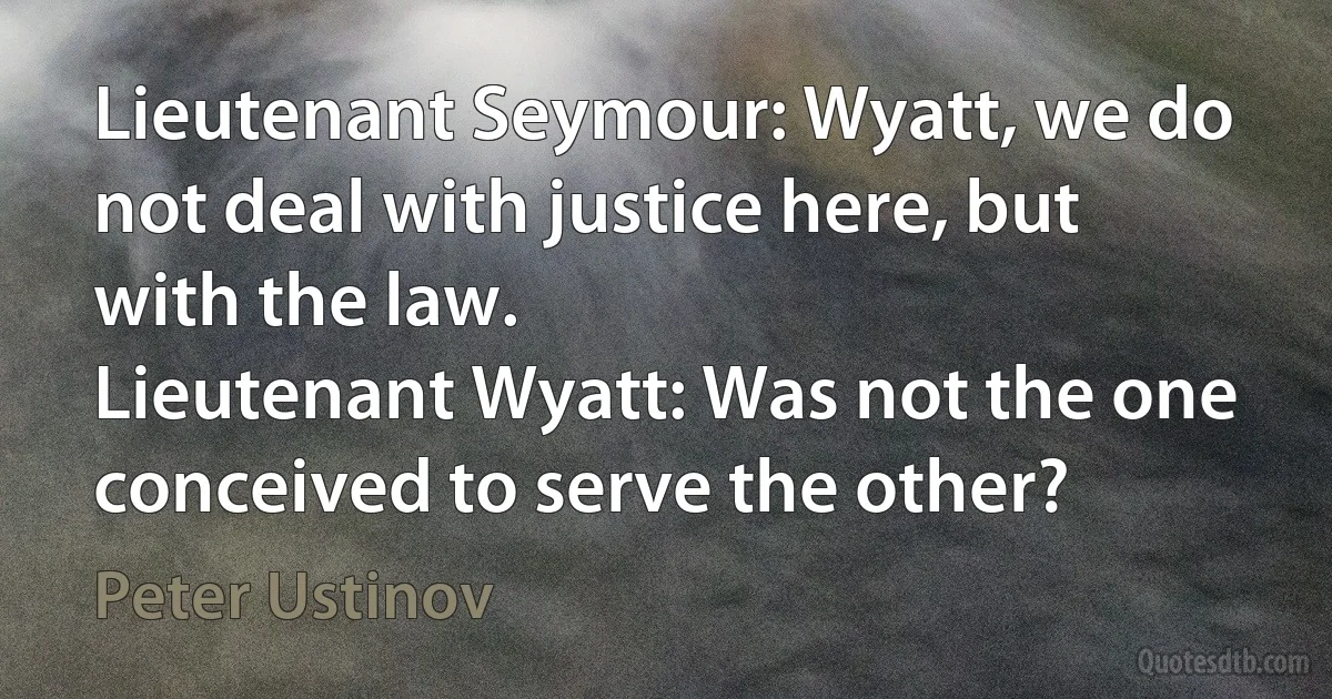 Lieutenant Seymour: Wyatt, we do not deal with justice here, but with the law.
Lieutenant Wyatt: Was not the one conceived to serve the other? (Peter Ustinov)