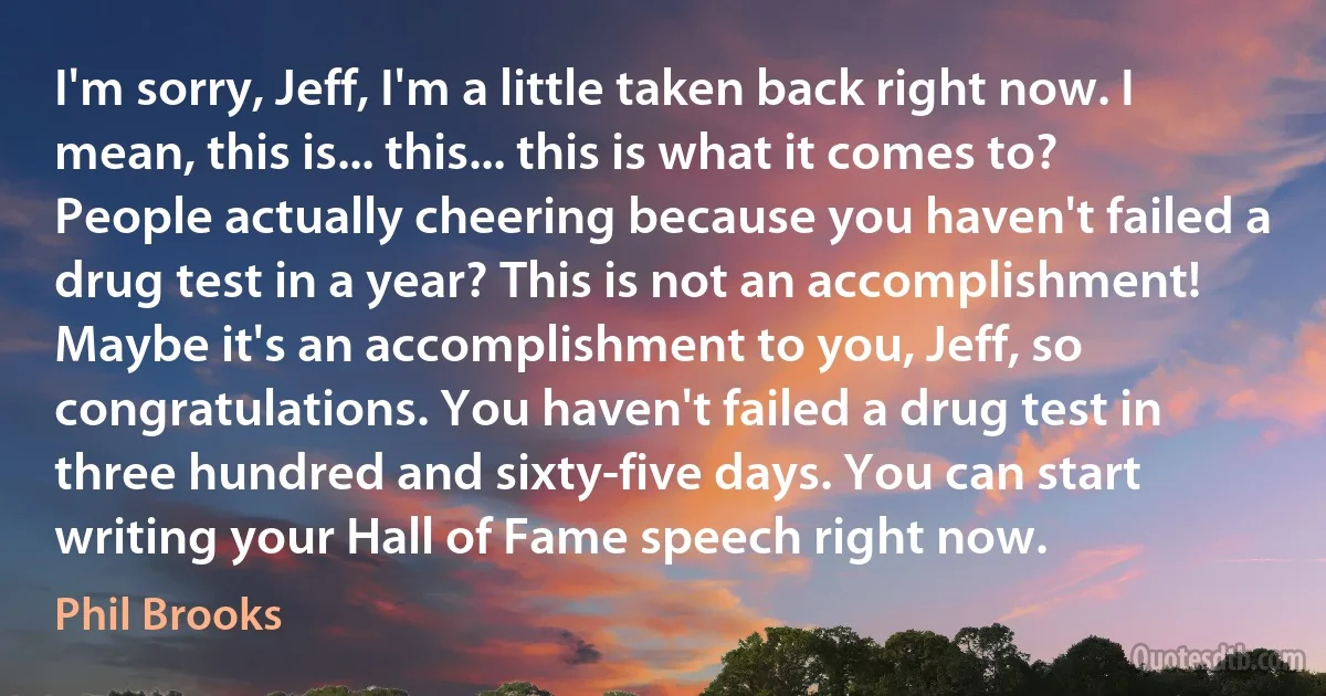 I'm sorry, Jeff, I'm a little taken back right now. I mean, this is... this... this is what it comes to? People actually cheering because you haven't failed a drug test in a year? This is not an accomplishment! Maybe it's an accomplishment to you, Jeff, so congratulations. You haven't failed a drug test in three hundred and sixty-five days. You can start writing your Hall of Fame speech right now. (Phil Brooks)