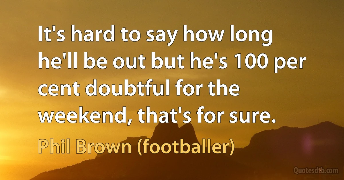 It's hard to say how long he'll be out but he's 100 per cent doubtful for the weekend, that's for sure. (Phil Brown (footballer))