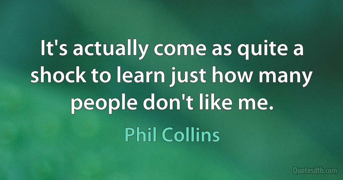 It's actually come as quite a shock to learn just how many people don't like me. (Phil Collins)