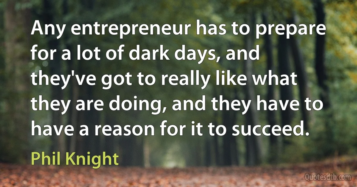 Any entrepreneur has to prepare for a lot of dark days, and they've got to really like what they are doing, and they have to have a reason for it to succeed. (Phil Knight)