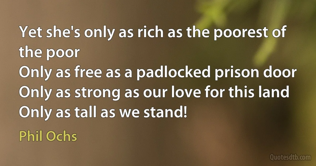 Yet she's only as rich as the poorest of the poor
Only as free as a padlocked prison door
Only as strong as our love for this land
Only as tall as we stand! (Phil Ochs)