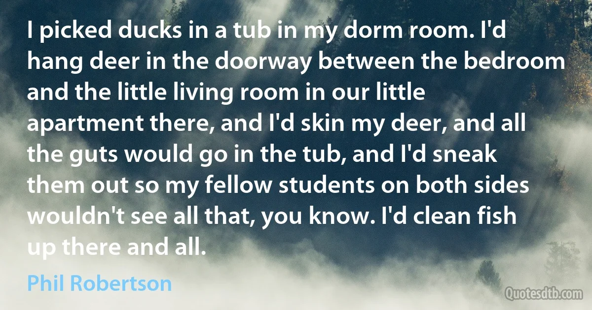 I picked ducks in a tub in my dorm room. I'd hang deer in the doorway between the bedroom and the little living room in our little apartment there, and I'd skin my deer, and all the guts would go in the tub, and I'd sneak them out so my fellow students on both sides wouldn't see all that, you know. I'd clean fish up there and all. (Phil Robertson)