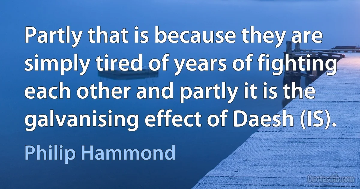 Partly that is because they are simply tired of years of fighting each other and partly it is the galvanising effect of Daesh (IS). (Philip Hammond)