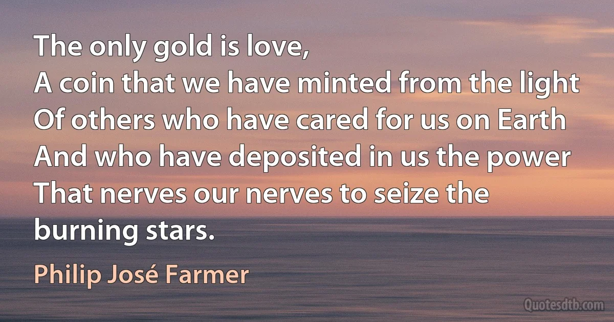 The only gold is love,
A coin that we have minted from the light
Of others who have cared for us on Earth
And who have deposited in us the power
That nerves our nerves to seize the burning stars. (Philip José Farmer)