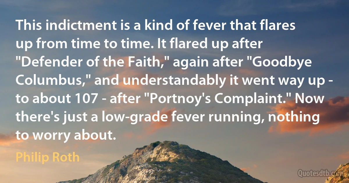 This indictment is a kind of fever that flares up from time to time. It flared up after "Defender of the Faith," again after "Goodbye Columbus," and understandably it went way up - to about 107 - after "Portnoy's Complaint." Now there's just a low-grade fever running, nothing to worry about. (Philip Roth)