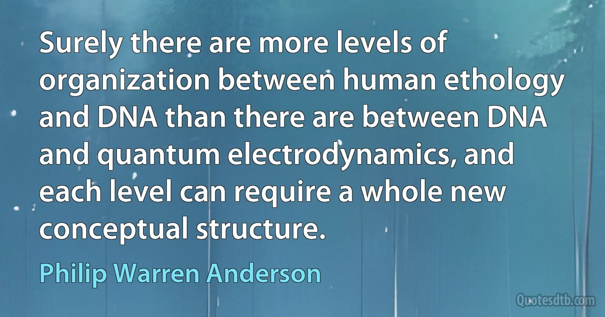 Surely there are more levels of organization between human ethology and DNA than there are between DNA and quantum electrodynamics, and each level can require a whole new conceptual structure. (Philip Warren Anderson)