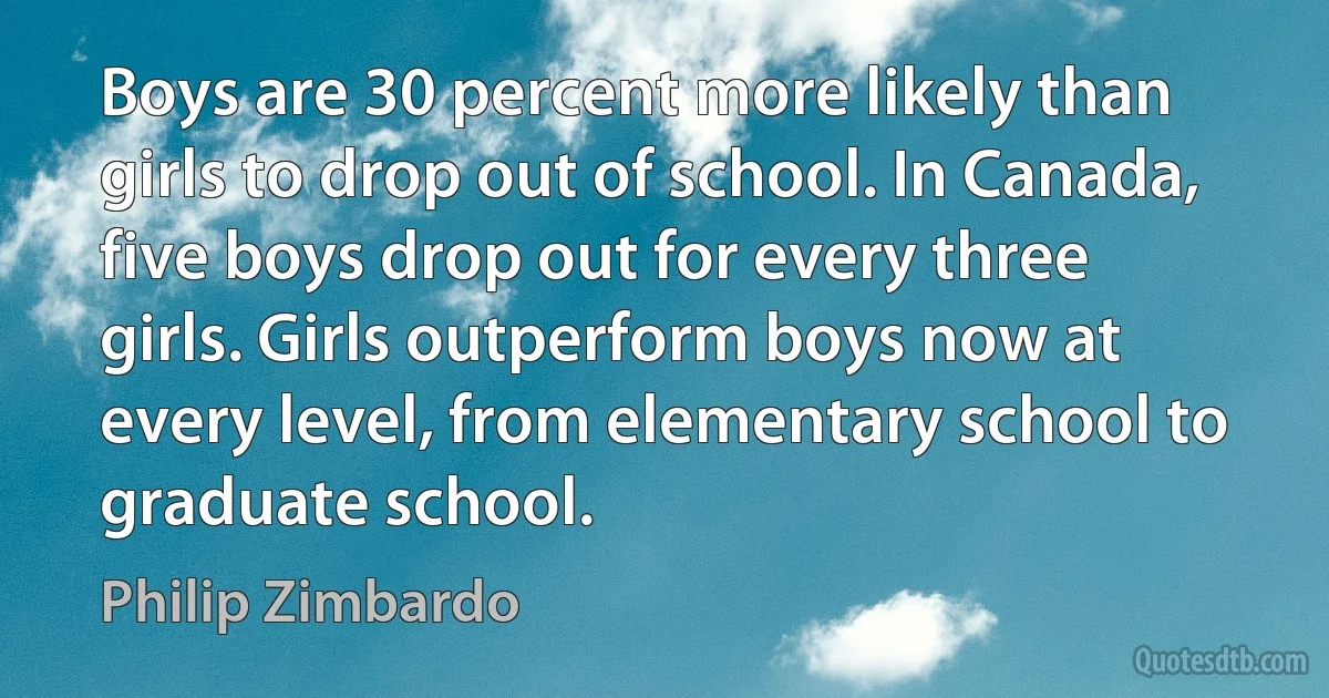 Boys are 30 percent more likely than girls to drop out of school. In Canada, five boys drop out for every three girls. Girls outperform boys now at every level, from elementary school to graduate school. (Philip Zimbardo)