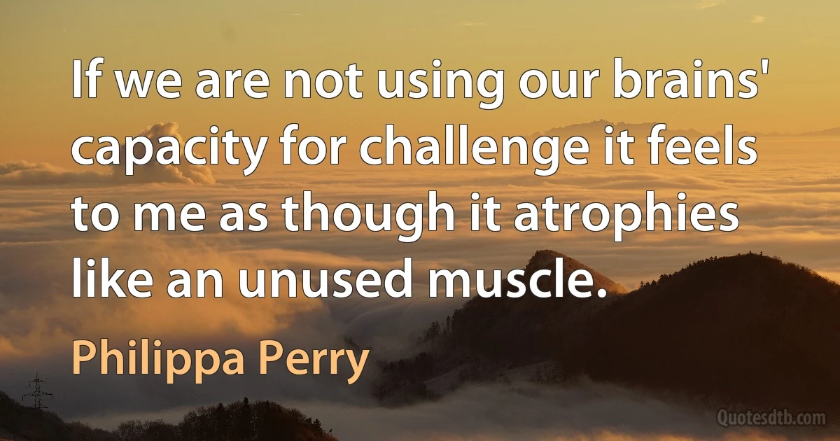 If we are not using our brains' capacity for challenge it feels to me as though it atrophies like an unused muscle. (Philippa Perry)