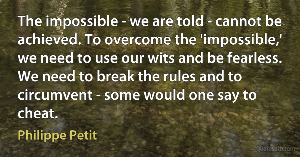 The impossible - we are told - cannot be achieved. To overcome the 'impossible,' we need to use our wits and be fearless. We need to break the rules and to circumvent - some would one say to cheat. (Philippe Petit)